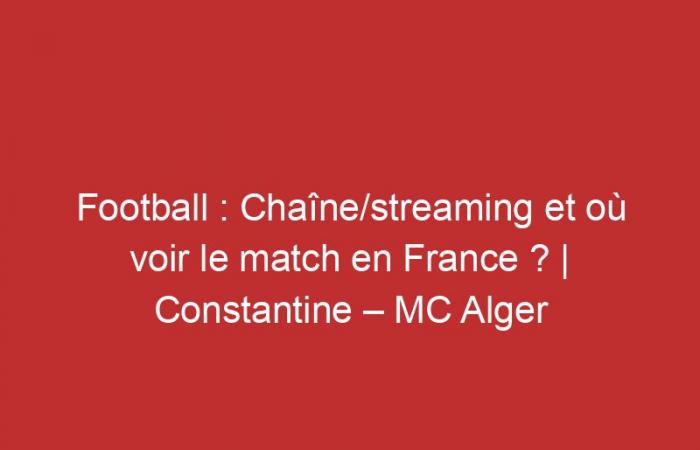 Constantine – MC Alger: Channel/streaming and where to watch the match in France?