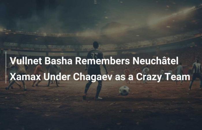 Vullnet Basha Remembers Neuchâtel Xamax Under Chagaev as a Crazy Team