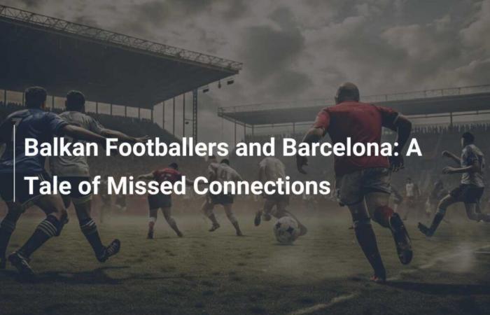 Balkan players and Barça: A story of missed connections