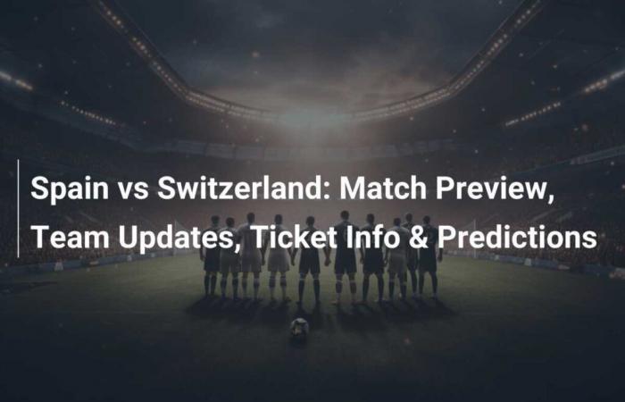 Match Preview: Spain vs Switzerland – Team Updates, Ticket Information and Predictions