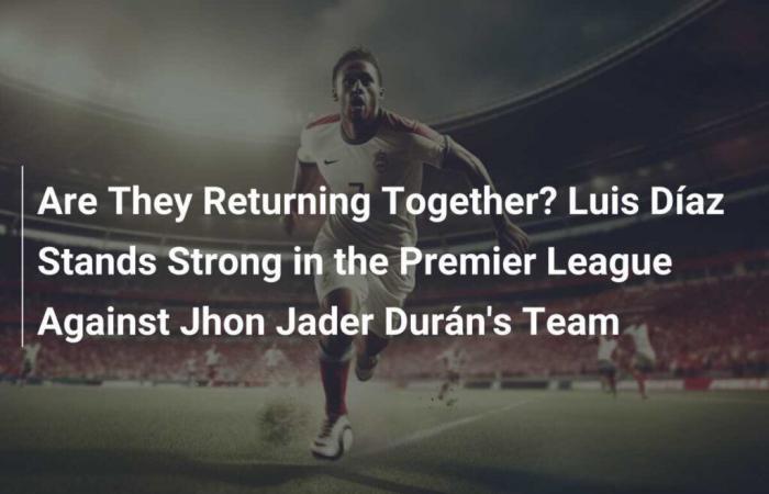 Are They Returning Together? Luis Díaz Stands Strong in the Premier League Against Jhon Jader Durán’s Team