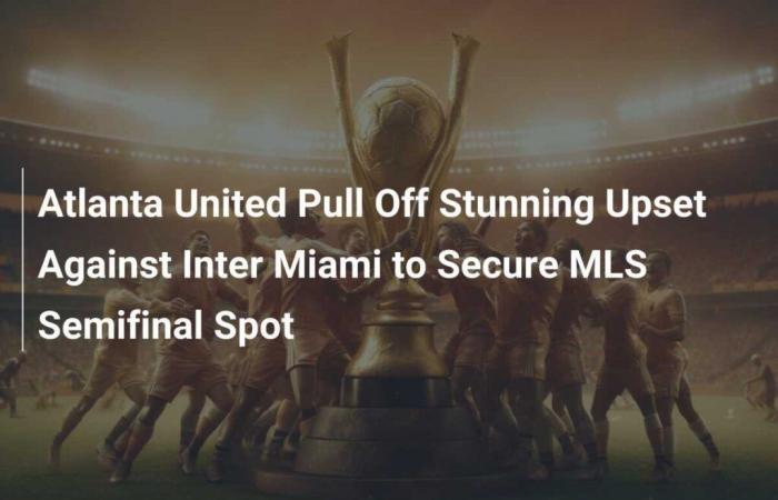 Atlanta United Pull Off Stunning Upset Against Inter Miami to Secure MLS Semifinal Spot