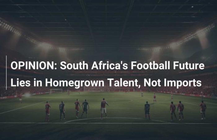 OPINION: The future of South African football lies in local talent, not imports