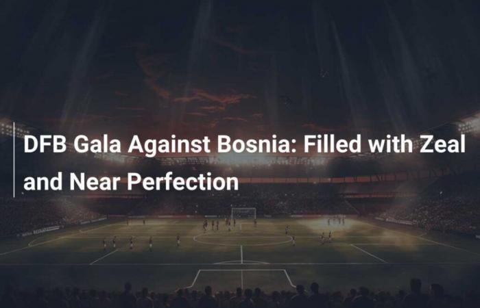 DFB Gala against Bosnia: Filled with ardor and near perfection