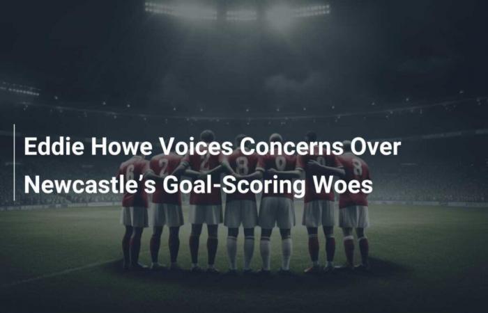 Eddie Howe Voices Concerns Over Newcastle’s Goal-Scoring Woes