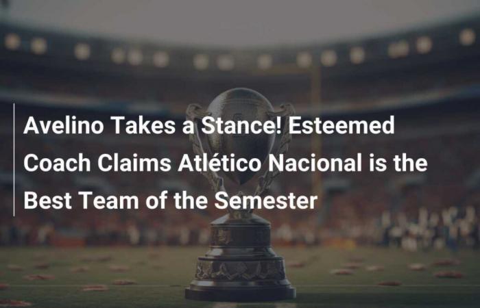 Avelino Takes a Stand! Esteemed Coach Says Atlético Nacional is the Best Team of the Semester