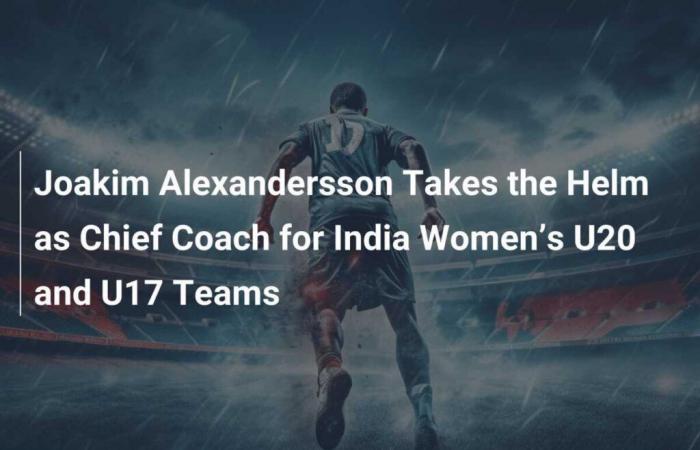 Joakim Alexandersson Takes Reins as Head Coach of India U20 and U17 Women’s Teams