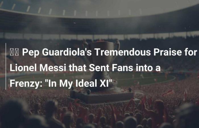 ???? Pep Guardiola’s Tremendous Praise for Lionel Messi that Driven Fans Crazy: “In My Ideal XI”