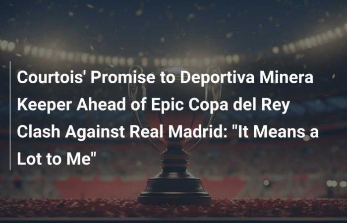 Courtois’s Promise to the Deportiva Minera Goalkeeper Before the Epic Copa del Rey Match Against Real Madrid: “It Means a Lot to Me”