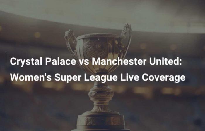 Crystal Palace vs Manchester United : couverture en direct de la Women’s Super League