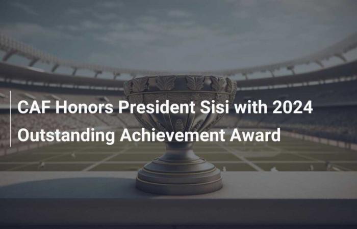 CAF honors President Sisi with the 2024 Excellence Award