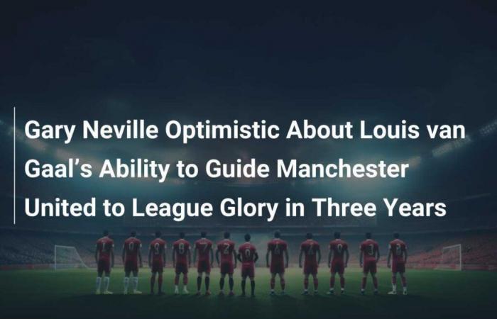 Gary Neville Optimistic About Louis van Gaal’s Ability to Guide Manchester United to Glory in Three Years