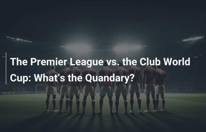 The Premier League versus the Club World Cup: What’s the dilemma?