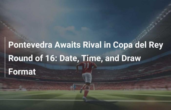 Pontevedra awaits its opponent in the round of 16 of the Copa del Rey: Date, Time and Format of the Draw