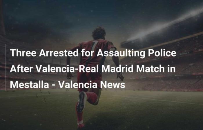 Three Arrests for Assaults on the Police After the Valencia-Real Madrid Match at the Mestalla – Valencia News