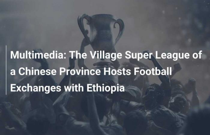 Multimedia: Chinese Province Village Super League Hosts Football Exchanges with Ethiopia