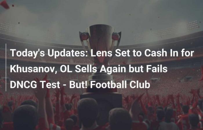 Today’s Updates: Lens Set to Cash In for Khusanov, OL Sells Again but Fails DNCG Test – But! Football Club