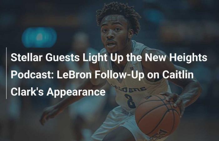 Star Guests Light Up the New Heights Podcast: Tracking LeBron After Caitlin Clark Appearance